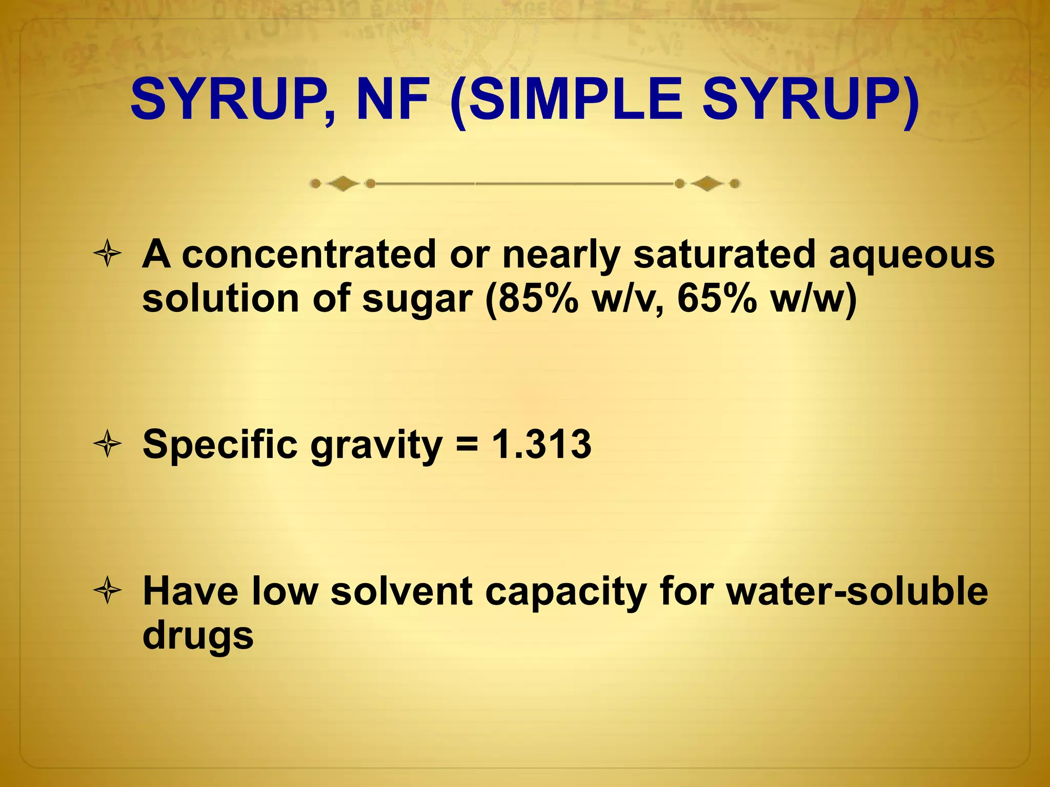 SYRUP, NF (SIMPLE SYRUP) 
 A concentrated or nearly saturated aqueous 
solution of sugar (85% w/v, 65% w/w) 
 Specific gravity = 1.313 
 Have low solvent capacity for water-soluble 
drugs 
 
