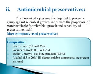 The amount of a preservative required to protect a
syrup against microbial growth varies with the proportion of
water available for microbial growth and capability of
preservative itself.
Most commonly used preservative:
Composition
i. Benzoic acid (0.1 to 0.2%)
ii. Sodium benzoate (0.1 to 0.2%)
iii. Methyl-, propyl-, and butylparabens (0.1%)
iv. Alcohol (15 to 20%) [if alcohol soluble components are present
in syrup]
 