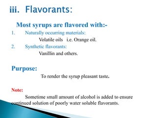 Most syrups are flavored with:-
1. Naturally occurring materials:
Volatile oils i.e. Orange oil.
2. Synthetic flavorants:
Vanillin and others.
Purpose:
To render the syrup pleasant taste.
Note:
Sometime small amount of alcohol is added to ensure
continued solution of poorly water soluble flavorants.
 