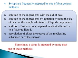  Syrups are frequently prepared by one of four general
methods.
1) solution of the ingredients with the aid of heat,
2) solution of the ingredients by agitation without the use
of heat, or the simple admixture of liquid components,
3) addition of sucrose to a prepared medicated liquid or
to a flavored liquid,
4) percolation of either the source of the medicating
substance or of the sucrose.
Sometimes a syrup is prepared by more than
one of these methods.
 