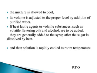  the mixture is allowed to cool,
 its volume is adjusted to the proper level by addition of
purified water.
 If heat labile agents or volatile substances, such as
volatile flavoring oils and alcohol, are to be added,
they are generally added to the syrup after the sugar is
dissolved by heat.
 and then solution is rapidly cooled to room temperature.
P.T.O
 