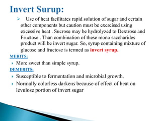  Use of heat facilitates rapid solution of sugar and certain
other components but caution must be exercised using
excessive heat . Sucrose may be hydrolyzed to Dextrose and
Fructose . Than combination of these mono saccharides
product will be invert sugar. So, syrup containing mixture of
glucose and fructose is termed as invert syrup.
MERITS:
 More sweet than simple syrup.
DEMERITS:
 Susceptible to fermentation and microbial growth.
 Normally colorless darkens because of effect of heat on
levulose portion of invert sugar
 