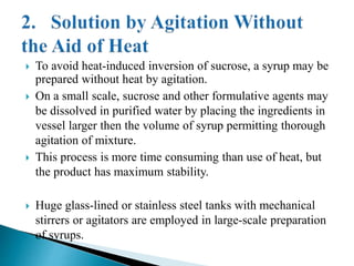  To avoid heat-induced inversion of sucrose, a syrup may be
prepared without heat by agitation.
 On a small scale, sucrose and other formulative agents may
be dissolved in purified water by placing the ingredients in
vessel larger then the volume of syrup permitting thorough
agitation of mixture.
 This process is more time consuming than use of heat, but
the product has maximum stability.
 Huge glass-lined or stainless steel tanks with mechanical
stirrers or agitators are employed in large-scale preparation
of syrups.
 