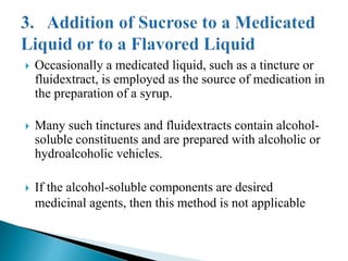  Occasionally a medicated liquid, such as a tincture or
fluidextract, is employed as the source of medication in
the preparation of a syrup.
 Many such tinctures and fluidextracts contain alcohol-
soluble constituents and are prepared with alcoholic or
hydroalcoholic vehicles.
 If the alcohol-soluble components are desired
medicinal agents, then this method is not applicable
 
