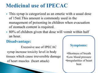  This syrup is categorized as an emetic with a usual dose
of 15ml.This amount is commonly used in the
management of poisoning in children when evacuation
of stomach content is required.
 80% of children given that dose will vomit within half
an hour.
Disadvantage:
Excessive use of IPECAC
syrup increase toxicity level in body
tissues which cause irreversible damage
of heart muscles (heart attack)
Symptoms:
•Shortness of breath
•Low blood pressure
•Irregularities of heart
beat
 