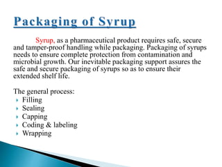 Syrup, as a pharmaceutical product requires safe, secure
and tamper-proof handling while packaging. Packaging of syrups
needs to ensure complete protection from contamination and
microbial growth. Our inevitable packaging support assures the
safe and secure packaging of syrups so as to ensure their
extended shelf life.
The general process:
 Filling
 Sealing
 Capping
 Coding & labeling
 Wrapping
 