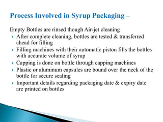 Process Involved in Syrup Packaging –
Empty Bottles are rinsed though Air-jet cleaning
 After complete cleaning, bottles are tested & transferred
ahead for filling
 Filling machines with their automatic piston fills the bottles
with accurate volume of syrup
 Capping is done on bottle through capping machines
 Plastic or aluminum capsules are bound over the neck of the
bottle for secure sealing
 Important details regarding packaging date & expiry date
are printed on bottles
 