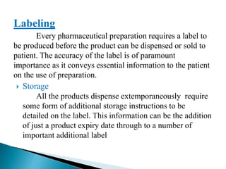 Labeling
Every pharmaceutical preparation requires a label to
be produced before the product can be dispensed or sold to
patient. The accuracy of the label is of paramount
importance as it conveys essential information to the patient
on the use of preparation.
 Storage
All the products dispense extemporaneously require
some form of additional storage instructions to be
detailed on the label. This information can be the addition
of just a product expiry date through to a number of
important additional label
 