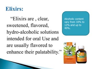 “Elixirs are , clear,
sweetened, flavored,
hydro-alcoholic solutions
intended for oral Use and
are usually flavored to
enhance their palatability.”
Alcoholic content
vary from 10% to
12% and up to
40%.
 