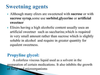  Although many elixrs are sweetened with sucrose or with
sucrose syrup,some use sorbitol,glycerine or artificial
sweetner
 Elixirs having a high alcoholic content usually usea an
artificial sweetner such as saccharine,which is required
in very small amount rather than sucrose which is slightly
soluble in alcohol and require in greater quantity for
equalent sweetness.
Propyline glycol:
A colorless viscous liquid used as a solvent in the
preparation of certain medications. It also inhibits the growth
of fungi and microorganisms
 