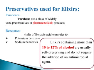 Elixirs containing more than
10 to 12% of alcohol are usually
self-preserving and do not require
the addition of an antimicrobial
agent.
Parabenes:
Parabens are a class of widely
used preservatives in pharmaceuticals products.
Benzoates:
(salts of Benzoic acid) can refer to:
 Potassium benzoate
 Sodium benzoates
 