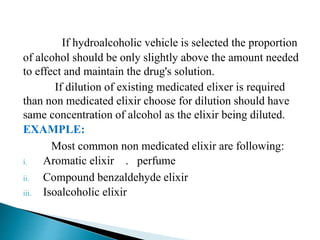 If hydroalcoholic vehicle is selected the proportion
of alcohol should be only slightly above the amount needed
to effect and maintain the drug's solution.
If dilution of existing medicated elixer is required
than non medicated elixir choose for dilution should have
same concentration of alcohol as the elixir being diluted.
EXAMPLE:
Most common non medicated elixir are following:
i. Aromatic elixir . perfume
ii. Compound benzaldehyde elixir
iii. Isoalcoholic elixir
 