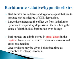  Barbiturates are sedative and hypnotic agent that use to
produce various degree of CNS depression.
 Large dose increased the effect go from sedation to
hypnosis to respiratory depression , the last being the
cause of death in fatal barbiturate over dosage.
 Barbiturates are administered in small doses in the
daytime hours as sedatives to reduce restlessness and
emotional tension.
 Greater doses may be given before bed time as
hypnotics to release insomnia.
 