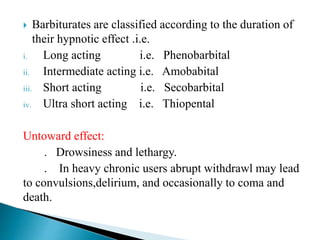  Barbiturates are classified according to the duration of
their hypnotic effect .i.e.
i. Long acting i.e. Phenobarbital
ii. Intermediate acting i.e. Amobabital
iii. Short acting i.e. Secobarbital
iv. Ultra short acting i.e. Thiopental
Untoward effect:
. Drowsiness and lethargy.
. In heavy chronic users abrupt withdrawl may lead
to convulsions,delirium, and occasionally to coma and
death.
 