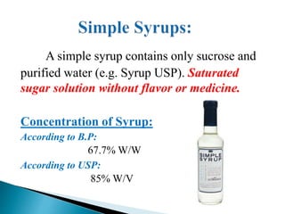 A simple syrup contains only sucrose and
purified water (e.g. Syrup USP). Saturated
sugar solution without flavor or medicine.
Concentration of Syrup:
According to B.P:
67.7% W/W
According to USP:
85% W/V
 