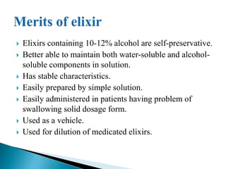  Elixirs containing 10-12% alcohol are self-preservative.
 Better able to maintain both water-soluble and alcohol-
soluble components in solution.
 Has stable characteristics.
 Easily prepared by simple solution.
 Easily administered in patients having problem of
swallowing solid dosage form.
 Used as a vehicle.
 Used for dilution of medicated elixirs.
 