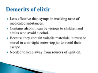  Less effective than syrups in masking taste of
medicated substances.
 Contains alcohol, can be vicious to children and
adults who avoid alcohol.
 Because they contain volatile materials, it must be
stored in a air-tight screw-top jar to avoid their
escape.
 Needed to keep away from sources of ignition.
 