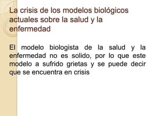 La crisis de los modelos biológicos
actuales sobre la salud y la
enfermedad
El modelo biologista de la salud y la
enfermedad no es solido, por lo que este
modelo a sufrido grietas y se puede decir
que se encuentra en crisis
 