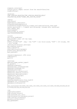 signpost_coloring=1 
contact_poi=0 ;Expel contact from the search-favorites 
roadblocking=1 
[modules] 
ITMC_STATION_SELECTOR="TMC_STATION_SELECTOR_NULL" 
IFM_STATION_CACHE="DUMMY_TMC_STATION_CACHE" 
[debug] 
skip_eula=1 
experimental_features=1 
screenshotsavecameraini=0 
screenshotfilename="android_linked_rootcapturesecran_%02d.jpg" 
raster_quality=0; ( 1 enable anti-aliasing, consume more resources) 
show_oneway_3d=1 
show_oneway=1 
show_arrows_on_route=1 
imei=000000000000000 
[sound] 
csv_voice_enabled=1 
ding_muted=1 ;Call off the team. 
dev_channels=2 
effect_volume="100" ;key - the "100" = one third sound, "200" = 3/4 volume, 300 
= full volume 
[warning.driveralert.settings] 
max_display_count=3 
show_timeout=10 
show_vehicle_pictograms=1 
preactivate_distance=300 
warn_method=2 
[dynamiccompressor] ;TTS voice 
compressor=1 
gain=12 
[warning] 
approach_beep_spoken_type=0 
is_spoken=1 
speedcam_enabled=1 
speedcam_max_lookahead=1500 
speedcam_soundtype_1=2 
speedcam_warning=1 
speedlimit_ua_correction=0 
speedlimit_warning_visual=1 
speedlimit_warning_voice=1 
;speedlimit_warning=1 
speak_tts_only=1 
overspeed_sound=0 
speedcam_maxdistance_from_road=10 
speedwarn_alt_tolerance=110 
speedwarn_tolerance=110 
; 
warn_distances=130:2000,140:1600,130:1400,120:1200,110:1000,100:800,90:600,80:50 
0,70:400,60:300,50:200,40:100 
[3d] 
usepolyfarroads=0 
fade_around_cursor=1 
fade_distance_for_car=1 
fade_distance_for_guidance_arrow=1 
fade_overlap_tolerance=1 
max_pois_on_horizont=7 
max_speedcam=5 
 