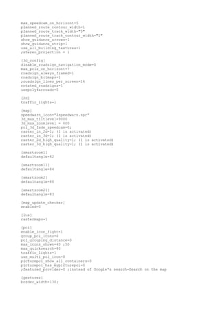 max_speedcam_on_horizont=5 
planned_route_contour_width=1 
planned_route_track_width="5" 
planned_route_track_contour_width="1" 
show_guidance_arrows=1 
show_guidance_strip=1 
use_all_building_textures=1 
;stereo_projection = 1 
[3d_config] 
disable_roadsign_navigation_mode=0 
max_pois_on_horizont=7 
roadsign_always_framed=1 
roadsign_bitmaps=1 
;roadsign_lines_per_screen=16 
rotated_roadsigns=1 
usepolyfarroads=0 
[2d] 
traffic_lights=1 
[map] 
speedwarn_icon="$speedwarn.spr" 
3d_max_tiltlevel=9000 
3d_max_zoomlevel = 600 
poi_3d_fade_speedcam=0; 
raster_in_2d=1; (1 is activated) 
raster_in_3d=1; (1 is activated) 
raster_2d_high_quality=1; (1 is activated) 
raster_3d_high_quality=1; (1 is activated) 
[smartzoom1] 
defaultangle=82 
[smartzoom11] 
defaultangle=84 
[smartzoom2] 
defaultangle=80 
[smartzoom21] 
defaultangle=83 
[map_update_checker] 
enabled=0 
[lua] 
rastermaps=1 
[poi] 
enable_icon_fight=1 
group_poi_icons=0 
poi_grouping_distance=0 
max_icons_shown=40 ;50 
max_quicksearch=80 
traffic_lights=1 
use_multi_poi_icon=0 
picturepoi_show_all_containers=0 
picturepoi_has_mypicturepoi=0 
;featured_provider=0 ;instead of Google's search-Search on the map 
[gestures] 
border_width=130; 
 