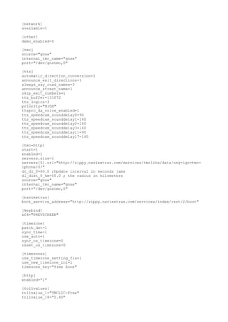 [network] 
available=1 
[other] 
demo_enabled=0 
[tmc] 
source="gnse" 
internal_tmc_name="gnse" 
port="/dev/gnstmc,0" 
[tts] 
automatic_direction_conversion=1 
announce_exit_directions=1 
always_say_road_names=3 
announce_street_name=1 
skip_exit_numbers=1 
tts_buffer=131072 
tts_logics=3 
priority="HIGH" 
ttspro_da_voice_enabled=1 
tts_speedcam_sounddelay0=90 
tts_speedcam_sounddelay1=140 
tts_speedcam_sounddelay2=140 
tts_speedcam_sounddelay3=140 
tts_speedcam_sounddelay11=90 
tts_speedcam_sounddelay17=140 
[tmc-http] 
start=1 
enabled=1 
servers.size=1 
servers[0].url="http://zippy.naviextras.com/services/tmclite/data/nng-igo-tmc-iphone/ 
0/" 
dt_dl_0=60.0 ;Update interval in seconds jams 
dl_dist_0_km=50.0 ; the radius in kilometers 
source="gnse" 
internal_tmc_name="gnse" 
port="/dev/gnstmc,0" 
[naviextras] 
boot_service_address="http://zippy.naviextras.com/services/index/rest/2/boot" 
[keybind] 
x04="PREVSCREEN" 
[timezone] 
patch_dst=1 
sync_time=1 
use_auto=1 
sync_os_timezone=0 
reset_os_timezone=0 
[timezones] 
use_timezone_setting_fix=1 
use_new_timezone_ini=1 
timezone_key="Time Zone" 
[http] 
enabled="1" 
[tollvalues] 
tollvalue_1="TMCLIC~Free" 
tollvalue_18="0.40" 
 