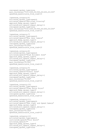 overspeed_spoken_type=none 
warn_distances="110:1000,90:900,60:600,20:200" 
speedcam_maxdistance_from_road=10 
[speedcam_category:6] 
activated_spoken_type=speech 
activated_speech="Railroad Crossing" 
approach_beep_spoken_type=0 
activated_min_speech_repeat_delay=-1 
overspeed_spoken_type=none 
warn_distances="110:1000,90:900,60:600,20:200" 
speedcam_maxdistance_from_road=10 
[speedcam_category:7] 
activated_spoken_type=speech 
activated_speech="Bus Lane Camera" 
approach_beep_spoken_type=0 
activated_min_speech_repeat_delay=-1 
overspeed_spoken_type=none 
warn_distances="0:200" 
speedcam_maxdistance_from_road=10 
[speedcam_category:8] 
activated_spoken_type=speech 
activated_speech="High Accident Zone" 
approach_beep_spoken_type=0 
activated_min_speech_repeat_delay=-1 
overspeed_spoken_type=none 
warn_distances="0:300" 
speedcam_maxdistance_from_road=10 
[speedcam_category:9] 
activated_spoken_type=speech 
activated_speech="School Zone" 
approach_beep_spoken_type=0 
activated_min_speech_repeat_delay=-1 
overspeed_spoken_type=none 
warn_distances="0:300" 
speedcam_maxdistance_from_road=10 
[speedcam_category:10] 
activated_spoken_type=speech 
activated_speech="Town Entry Point" 
approach_beep_spoken_type=0 
activated_min_speech_repeat_delay=-1 
overspeed_spoken_type=none 
speedcam_maxdistance_from_road=10 
[speedcam_category:11] 
activated_spoken_type=speech 
activated_speech="Red Light and Speed Camera" 
approach_beep_spoken_type=0 
activated_min_speech_repeat_delay=-1 
overspeed_spoken_type=none 
warn_distances="0:300" 
speedcam_maxdistance_from_road=10 
[speedcam_category:12] 
activated_spoken_type=speech 
;activated_speech="Toll Booth" 
activated_speech="" 
approach_beep_spoken_type=0 
activated_min_speech_repeat_delay=-1 
overspeed_spoken_type=none 
 