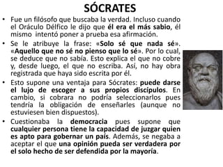 SÓCRATES
• Fue un filósofo que buscaba la verdad. Incluso cuando
el Oráculo Délfico le dijo que él era el más sabio, él
mismo intentó poner a prueba esa afirmación.
• Se le atribuye la frase: «Solo sé que nada sé».
«Aquello que no sé no pienso que lo sé». Por lo cual,
se deduce que no sabía. Esto explica el que no cobre
y, desde luego, el que no escriba. Así, no hay obra
registrada que haya sido escrita por él.
• Esto supone una ventaja para Sócrates: puede darse
el lujo de escoger a sus propios discípulos. En
cambio, si cobrara no podría seleccionarlos pues
tendría la obligación de enseñarles (aunque no
estuviesen bien dispuestos).
• Cuestionaba la democracia pues supone que
cualquier persona tiene la capacidad de juzgar quien
es apto para gobernar un país. Además, se negaba a
aceptar el que una opinión pueda ser verdadera por
el solo hecho de ser defendida por la mayoría.
 