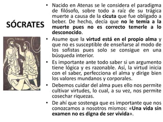 SÓCRATES
• Nacido en Atenas se le considera el paradigma
de filósofo, sobre todo a raíz de su trágica
muerte a causa de la cicuta que fue obligado a
beber. De hecho, decía que no le temía a la
muerte pues no es correcto temerle a lo
desconocido.
• Asume que la virtud está en el propio alma y
que no es susceptible de enseñarse al modo de
los sofistas pues solo se consigue en una
búsqueda interior.
• Es importante ante todo saber si un argumento
tiene lógica y es razonable. Así, la virtud inicia
con el saber, perfecciona el alma y dirige bien
los valores mundanos y corporales.
• Debemos cuidar del alma pues ello nos permite
cultivar virtudes, lo cual, a su vez, nos permite
cosechar riquezas.
• De ahí que sostenga que es importante que nos
conozcamos a nosotros mismos: «Una vida sin
examen no es digna de ser vivida».
 
