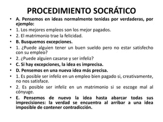 PROCEDIMIENTO SOCRÁTICO
• A. Pensemos en ideas normalmente tenidas por verdaderas, por
ejemplo:
• 1. Los mejores empleos son los mejor pagados.
• 2. El matrimonio trae la felicidad.
• B. Busquemos excepciones.
• 1. ¿Puede alguien tener un buen sueldo pero no estar satisfecho
con su empleo?
• 2. ¿Puede alguien casarse y ser infeliz?
• C. Si hay excepciones, la idea es imprecisa.
• D. Pensemos en una nueva idea más precisa.
• 1. Es posible ser infeliz en un empleo bien pagado si, creativamente,
no nos satisface.
• 2. Es posible ser infeliz en un matrimonio si se escoge mal al
cónyuge.
• E. Pensemos de nuevo la idea hasta abarcar todas sus
imprecisiones: la verdad se encuentra al arribar a una idea
imposible de contener contradicción.
 
