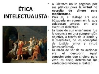 • A Sócrates no le pagaban por
sus pláticas pues la virtud no
necesita de dinero para
manifestarse.
• Para él, el diálogo era una
búsqueda en común en la que
colaboran ambos en una
aventura dialéctica.
• La base de sus enseñanzas fue
la creencia en una comprensión
objetiva, a través de la ironía y
la mayéutica, de los conceptos
de justicia, amor y virtud
(universalismo).
• La razón de ser de su accionar
era el descubrir aquel
conocimiento que sirviera para
vivir, es decir, determinar los
verdaderos valores a realizar.
ÉTICA
INTELECTUALISTA
 