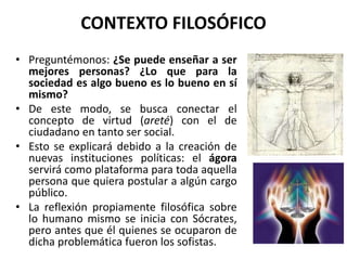 CONTEXTO FILOSÓFICO
• Preguntémonos: ¿Se puede enseñar a ser
mejores personas? ¿Lo que para la
sociedad es algo bueno es lo bueno en sí
mismo?
• De este modo, se busca conectar el
concepto de virtud (areté) con el de
ciudadano en tanto ser social.
• Esto se explicará debido a la creación de
nuevas instituciones políticas: el ágora
servirá como plataforma para toda aquella
persona que quiera postular a algún cargo
público.
• La reflexión propiamente filosófica sobre
lo humano mismo se inicia con Sócrates,
pero antes que él quienes se ocuparon de
dicha problemática fueron los sofistas.
 