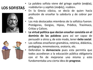 LOS SOFISTAS
• La palabra sofista viene del griego sophía (σοφία),
«sabiduría» y sophós (σοφός), «sabio».
• En la Grecia clásica, se decía de quien hacía
profesión de enseñar la sabiduría y de cobrar por
ello.
• Los más destacados miembros de la sofística fueron:
Protágoras, Gorgias, Hipias, Pródico, Trasímaco,
Critias y Calices.
• La virtud política que decían enseñar consistía en el
dominio de las palabras para así ser capaz de
persuadir a otros y, de este modo, tener éxito social.
• Los sofistas enseñaron gramática, retórica, didáctica,
pedagogía, mnemotecnia, oratoria, etc.
• Defendían la democracia pues esta permitía que
todos accedieran a la educación pública obligatoria
con el fin de mejorarse uno mismo y esto
fundamentaba una cierta idea de progreso.
 