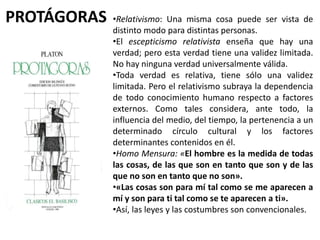 PROTÁGORAS •Relativismo: Una misma cosa puede ser vista de
distinto modo para distintas personas.
•El escepticismo relativista enseña que hay una
verdad; pero esta verdad tiene una validez limitada.
No hay ninguna verdad universalmente válida.
•Toda verdad es relativa, tiene sólo una validez
limitada. Pero el relativismo subraya la dependencia
de todo conocimiento humano respecto a factores
externos. Como tales considera, ante todo, la
influencia del medio, del tiempo, la pertenencia a un
determinado círculo cultural y los factores
determinantes contenidos en él.
•Homo Mensura: «El hombre es la medida de todas
las cosas, de las que son en tanto que son y de las
que no son en tanto que no son».
•«Las cosas son para mí tal como se me aparecen a
mí y son para ti tal como se te aparecen a ti».
•Así, las leyes y las costumbres son convencionales.
 