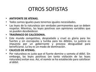 OTROS SOFISTAS
• ANTIFONTE DE ATENAS.
• Todos somos iguales pues tenemos iguales necesidades.
• Las leyes de la naturaleza son verdades permanentes que se deben
respetar. Mientras, las leyes positivas son opiniones variables que
se pueden desobedecer.
• TRASÍMACO DE CALCEDONIA.
• Este mundo competitivo, despiadado y cruel es gloria para los
fuertes y sin escrúpulos y tumba para los débiles. La justicia es
impuesta por un gobernante y provoca desigualdad para
beneficiarse. La ley es un modo de dominación.
• CALICLES DE ATENAS.
• Por naturaleza es justo que el fuerte domine y someta al débil. Sin
embargo, las leyes positivas (en tanto violación de las leyes
naturales) evitan eso. Así, el nomós se ha establecido para satisfacer
al débil.
 