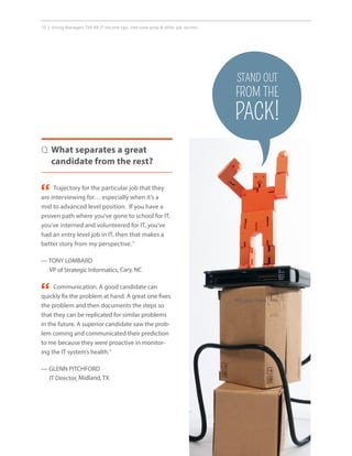 10 | Hiring Managers Tell All: IT resume tips, interview prep  other job secrets.
Trajectory for the particular job that they
are interviewing for… especially when it’s a
mid to advanced level position. If you have a
proven path where you’ve gone to school for IT,
you’ve interned and volunteered for IT, you’ve
had an entry level job in IT, then that makes a
better story from my perspective.”
— TONY LOMBARD
VP of Strategic Informatics, Cary, NC
Q. What separates a great
candidate from the rest?
“
Communication. A good candidate can
quickly fix the problem at hand. A great one fixes
the problem and then documents the steps so
that they can be replicated for similar problems
in the future. A superior candidate saw the prob-
lem coming and communicated their prediction
to me because they were proactive in monitor-
ing the IT system’s health.”
— GLENN PITCHFORD
IT Director, Midland, TX
“ Art goes here.
STAND OUT
FROM THE
PACK!
 