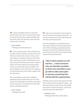 July 2014 | 11
I like to see someone who is well rounded in
terms of having a broad range of experience… it’s
nice to see someone who’s obviously trying to do
more than what the job entails.
One of the intangibles is, what do they do out-
side of work? What work volunteering have they
done? What technology organizations do they
belong to? Do they have certifications that they
got on their own? I just like to see things that were
outside of what they have to do.
I like it when people are self
starters… I want someone
who can identify a problem
on their own and either come
up with an idea and a plan
or execute something that
will benefit the organization.
A great candidate will have a great atti-
tude, fit well in the team, and have all the skills
necessary to do the job. A good candidate will
have fewer skills, but still have a great attitude
and fit well in the team.”
— DAVE BORING
IT Manager, Sante Fe Springs, CA
It’s the communication skills, problem solv-
ing skills, and their ability to convey these in the
interview makes them stand out. Also, a lot of
what makes a candidate stand out comes from
their work history or their school history. If you
have jumped around from job to job or major to
major, and cannot show job or project perfor-
mance, you will not be a good candidate. The
best candidates are the ones that can engage in
a technical discussion and create a rapport with
the interviewer.
This is especially true when the candidate is
explaining technical information to a non-tech-
nical person. Being able to scale the conversation
for the interviewer is an attribute that will really
make a candidate stand out.”
— PAUL CHIODO
IT Manager, Cuba, MO
“
Definitely I want someone with a good work ethic.
If work is done and we can leave at 4, great… but
there also have to be times that we need to fight
fires and put in the work necessary. Last but not
least, they need to be able to learn.”
— NORMAN ALLEN
IT Manager, Road Town, Virgin Islands
“
“
 