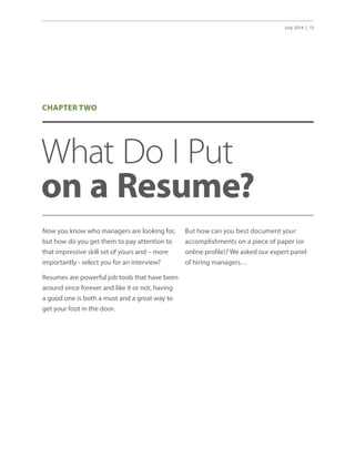 July 2014 | 13
What Do I Put
on a Resume?
Now you know who managers are looking for,
but how do you get them to pay attention to
that impressive skill set of yours and – more
importantly - select you for an interview?
Resumes are powerful job tools that have been
around since forever and like it or not, having
a good one is both a must and a great way to
get your foot in the door.
But how can you best document your
accomplishments on a piece of paper (or
online profile)? We asked our expert panel
of hiring managers…
CHAPTER TWO
 