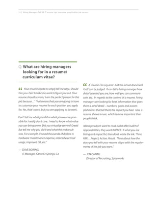 14 | Hiring Managers Tell All: IT resume tips, interview prep  other job secrets.
Your resume needs to simply tell me why I should
hire you. Don’t make me work to figure you out. Your
resume should scream, ‘I am the perfect person for this
job because…’ That means that you are going to have
to customize your resume for each position you apply
for. Yes, that’s work, but you are applying to do work.
Don’t tell me what you did or what you were respon-
sible for. I really don’t care. I need to know what value
you can bring to me. Did you virtualize servers? Great!
But tell me why you did it and what the end result
was. For example, it saved thousands of dollars in
hardware maintenance expense, reduced electrical
usage, improved DR, etc.”
— DAVE BORING
IT Manager, Sante Fe Springs, CA
Q. What are hiring managers
looking for in a resume/
curriculum vitae?
“
A resume can say a lot. Just the actual document
itself can be judged. It can tell a hiring manager how
detail oriented you are, how well you can communi-
cate, etc. In regards to the content of a resume, hiring
managers are looking for brief information that gives
them a lot of detail – numbers, goals and accom-
plishments that tell them the impact you had. Also, a
resume shows tenure, which is more important than
people think.
Managers don’t want to read bullet after bullet of
responsibilities, they want IMPACT. If what you are
listing isn’t impactful, then don’t waste the ink. Think
PAR….Project, Action, Result. Think about how the
story you tell with your resume aligns with the require-
ments of the job you want.”
— JEN CANTU
Director of Recruiting, Spiceworks
“
 