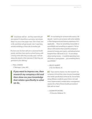 July 2014 | 15
If you want to impress me, then
research my company a bit and
then show me your knowledge
that relates specifically to what
we do.
“ Good basic skill set – do they match the job
description? It should be a summary, not a book.
Keep it to one or two pages max. One is best, two
is OK, and three will get tossed. I don’t read long
winded ramblings of their life at another job.
The best ones list their skill set in columned bullet
points, and then their work or school history with
a listing of the skills they actually used. I will ask
about the details in the interview if I feel they are
germane to the offering.”
— PAUL CHIODO
IT Manager, Cuba, MO
“ I’m not looking for someone who wants a 90
day job. I want to see someone with some stability
in their background and industry experience if it’s
applicable… Show me something measurable or
quantifiable and something to support it. Tell me
about a VDI solution that saved the company X
amount of money over 2 years, and reduced server
footprint from 100 servers to 25. It’s not always
about saving money… it could be operating more
efficiently or saving power… just something that is
quantifiable.”
— BRUCE GILBERT
CTO, Fort Worth, TX
“ If you want to impress me, then research my
company a bit and then show me your knowledge
that relates specifically to what we do. You’ve been
doing VMware installs for years? Hmm, let’s talk
more. Implemented a mobile device management
solution for a fleet of home healthcare workers?
Ooh, tell me more!”
— GLENN PITCHFORD
IT Director, Midland, TX
 