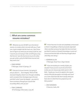16 | Hiring Managers Tell All: IT resume tips, interview prep  other job secrets.
Q. What are some common
resume mistakes?
Whatever you do, DO NOT use a functional
resume, no matter what a recruiter tells you. If I get
one, it goes straight into the trash can. I don’t have
time to figure out what you are trying to tell me, and
I assume you are trying to hide something by using
that format. Save the functional resume for when
you get written up by the Wall Street Journal and
they need a bio.”
— DAVE BORING
IT Manager, Sante Fe Springs, CA
“
If you put it on your resume, I am going to
ask you about it… have integrity. Think of it like
structural integrity, a beam runs through a building
and is consistent from the beginning to the end,
and that’s what I mean by integrity – you want to
have consistency through your resume that
accurately reflects who you are.”
— TONY LOMBARD
VP of Strategic Informatics, Cary, NC
“
A lot of resumes I’ve seen are completely unstructured
or there’s misspellings or they’re just poorly organized.
I like to see that someone has taken the time to at least
put them in reverse or forward chronology or some sort
of structure that that tells me that they thought about
what they were doing.”
— NORMAN ALLEN
IT Manager, Road Town, Virgin Islands
“
If you are looking at a variety of jobs, you
shouldn’t have just one resume for all of them
(unless you are very young and/or green in the
field). Tweak your resume to speak to the require-
ments of the job description and really work hard
on a cover sheet that tells them exactly what you
have done in detail that has prepared you for
their position.”
— ERIK NORDMAN
IT Director, Hollis, NH
“
 