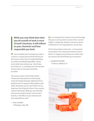 July 2014 | 17
While you may think that what
you do outside of work is none
of work’s business, it still reflects
on your character and how
responsible you look.
Don’t embellish, don’t overstate your skills. It
is what it is, and you have to be OK with the true
facts of your career. If you’re caught bullshitting
you will be immediately disqualified. I would
much rather have someone say, ‘I don’t know,
let me find out’ vs. me finding out in the interview
that you have no clue about something
you listed.
Be conscious of your social media content…
That picture of you passed out with shaving
cream and sharpie drawings might have been a
good time, but it is going to reflect badly as a job
seeker. Remember, you’re in the IT field. Trust is a
huge issue. And a big part of trust is how a person
conducts themselves. While you may think that
what you do outside of work is none of work’s
business, it still reflects on your character and
how responsible you look.”
— PAUL CHIODO
IT Manager, Cuba, MO
“
Let’s all agree that a huge list of every technology
that you’ve ever touched is a waste of time. Learned
COBOL in college? Ok, whatever. Used every version
of DOS back to 2.0? Congratulations, see you later…
Tell me about projects and results – not buzzwords
and checklists. Oh, and personal references? Don’t
bother. I’m happy to assume that your mother loves
you and your best friend thinks you’re awesome.”
— GLENN PITCHFORD
IT Director, Midland, TX
“
TELL YOUR STORY.
 