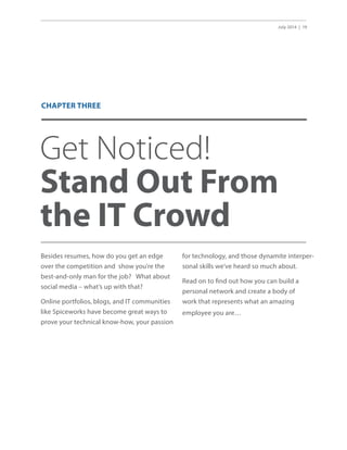 July 2014 | 19
Get Noticed!
Stand Out From
the IT Crowd
Besides resumes, how do you get an edge
over the competition and show you’re the
best-and-only man for the job? What about
social media – what’s up with that?
Online portfolios, blogs, and IT communities
like Spiceworks have become great ways to
prove your technical know-how, your passion
for technology, and those dynamite interper-
sonal skills we’ve heard so much about.
Read on to find out how you can build a
personal network and create a body of
work that represents what an amazing
employee you are…
CHAPTER THREE
 
