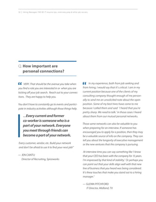 20 | Hiring Managers Tell All: IT resume tips, interview prep  other job secrets.
VERY. That should be the avenue you take when
you find a role you are interested in or when you are
kicking off your job search. Reach out to your connec-
tions. They are happy to help you.
You don’t have to constantly go to events and partici-
pate in industry activities although those things help.
Q. How important are
personal connections?
““ In my experience, both from job seeking and
from hiring, I would say that it’s critical. I am in my
current position because one of the clients of my
consulting company thought enough of me person-
ally to send me an unsolicited note about the open
position. Some of my best hires have come to me
because I called them and said ‘I heard that you’re
pretty sharp. We need to talk.’ In those cases I heard
about them from our mutual personal networks.
Those same networks can also be valuable to you
when preparing for an interview. If someone has
encouraged you to apply for a position, then they may
be a valuable source of info on the company. They can
tell you about the longevity of executive management
or the new ventures that the company is pursuing.
At interview time you can say something like ‘I know
that your CEO has been with the company for 15 years.
I’m impressed by that kind of stability.’ Or perhaps you
can point out that your skills align well with that new
line of business that you heard was being considered.
It’s these touches that make you stand out to a hiring
manager.”
— GLENN PITCHFORD
IT Director, Midland, TX
...Everycurrentandformer
co-workerissomeonewhoisa
partofyournetwork.Everyone
youmeetthroughfriendscan
becomeapartofyournetwork.
Every customer, vendor, etc. Build your network
and don’t be afraid to use it to find your next job!”
— JEN CANTU
Director of Recruiting, Spiceworks
 