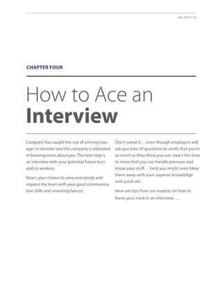 July 2014 | 25
How to Ace an
Interview
Congrats! You caught the eye of a hiring man-
ager or recruiter and the company is interested
in learning more about you. The next step is
an interview with your potential future boss
and co-workers.
Now’s your chance to wow everybody and
impress the team with your great communica-
tion skills and smashing haircut.
Don’t sweat it… even though employers will
ask you tons of questions to verify that you’re
as smart as they think you are, now’s the time
to show that you can handle pressure and
know your stuff… heck you might even blow
them away with your superior knowledge
and quick wit.
Here are tips from our experts on how to
leave your mark in an interview….
CHAPTER FOUR
 