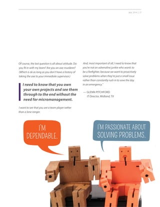 July 2014 | 27
Of course, the last question is all about attitude. Do
you fit in with my team? Are you an axe murderer?
(Which is ok as long as you don’t have a history of
taking the axe to your immediate supervisor.)
I want to see that you are a team player rather
than a lone ranger.
I need to know that you own
your own projects and see them
through to the end without the
need for micromanagement.
And, most important of all, I need to know that
you’re not an adrenaline junkie who wants to
be a firefighter, because we want to proactively
solve problems when they’re just a small issue
rather than constantly rush in to save the day
in an emergency.”
— GLENN PITCHFORD
IT Director, Midland, TX
I’M
DEPENDABLE.
I’M PASSIONATE ABOUT
SOLVING PROBLEMS.
 