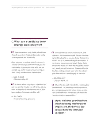 28 | Hiring Managers Tell All: IT resume tips, interview prep  other job secrets.
Q. What can a candidate do to
impress an interviewer?
Show confidence, communication skills, and
experience that is relevant the job they are interview-
ing for. It’s natural to be nervous during the interview
process, but try to keep some degree of calmness. If
you become too nervous and fidgety during the in-
terview that makes one think that maybe this person
can’t handle stressful situations. If they can’t handle
this, how are they going to react when the network
goes down and the CEO is banging on the door?”
— BRUCE GILBERT
CTO, Fort Worth, TX
Show a true desire to do the job offered, have
the skills to perform the job, and show the ability
to be responsible and trustworthy.
Come prepared, be on time, read the company’s
website, familiarize yourself with the job you are
interviewing for, dress nice, know what you are
going to say, and be prepared to ask some ques-
tions. Finally, thank them for the interview!”
— PAUL CHIODO
IT Manager, Cuba, MO
“ “
Be able to tell the story of your experience and
why you feel that it makes you a fit for the role you
want. Be prepared for the interview, and do your
homework on the company and the role.”
— JEN CANTU
Director of Recruiting, Spiceworks
“
“If you walk into your interview
having already made a great
impression, the barriers are
lowered and the interview
is easier.”
When they are really interested in a position, they
should show it. I’ve personally tried many times to
get a hiring manager on the phone before an inter-
view to let them know how excited I am about the
company, position, or possibilities.”
“
 