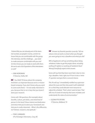 July 2014 | 29
Pretend like you are already part of the team.
Get excited, use people’s names, and let me
know that you are comfortable with the group,
the interview, and the challenge… you need
to make everyone comfortable with you and
let them know you are ready to work with them.
Besuretoaskalotofquestionsoftheinterviewers
as well.”
— ERIK NORDMAN
IT Director, Hollis, NH
You HAVE TO know about the company.
And that’s so important because we’re a mission
based company. If you don’t know why you want
to come work (here) – I’m not really interested in
you, because that to me is lazy that you haven’t
done your research.
Come with 100 questions (for example) about
benefits, culture, job duties, and what kind of
person (is the boss)? Show interest and dedication
and show that you’ve done your homework and
that you’re really interested…What’s the differentia-
tor? Interest, research, and aptitude.”
— TONY LOMBARD
VP of Strategic Informatics, Cary, NC
“
Answer my favorite question correctly: ‘Tell me
about a time at work or school when you thought
you were going to miss a deadline and what you did.’
98% of applicants will say something about doing
whatever it takes to get the project done, including
pulling all-nighters or working all weekend. Buzz!
Wrong! Everybody expects that answer.
Some will say that they have never been close to miss-
ing a deadline. Yeah, right, but I’ll turn it into a ‘what
if’ question and give them a second chance.
The 2% will say ‘I immediately notified my supervisor
about the issue and then discussed it with stakehold-
ers so that they could allocate more resources or
adjust the schedule.’ That’s what I want to hear. That
tells me of a level of maturity that owns mistakes and
understands the value of communication.”
— GLENN PITCHFORD
IT Director, Midland, TX
“
 