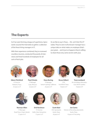 July 2014 | 3
The Experts
As if we were forming a league of superheros, Spice-
works scoured the Interwebs to gather a collection
of the finest hiring managers in IT.
With their experience combined, they’ve reviewed
countless resumes, conducted thousands of inter-
views and hired hundreds of employees for all
sorts of tech jobs.
As we like to say in Texas… this ain’t their first IT
rodeo. They’ve seen it all and each manager has a
unique take on what makes an employee (that’s
you) great… and it just so happens they’re willing
to share those very same secrets (with you).
Paul Chiodo
IT Manager
Cuba, Missouri
32 years in IT
Glenn Pitchford
IT Director
Midland, Texas
35 years in IT
Bruce Gilbert
CTO
Fort Worth, Texas
19 years in IT
Scott Abel
CEO, Spiceworks
Austin, Texas
34 years in IT
Tony Lombard
VP of Strategic Informatics
Cary, North Carolina
19 years in IT
Jen Cantu
Director of Recruiting, Spiceworks
Austin, Texas
16 years in IT recruiting
Dave Boring
IT Manager
Santa Fe Springs, California
25 years in IT
Norman Allen
IT Manager
Road Town, Virgin Islands
17 years in IT
Erik Nordman
IT Director
Hollis, New Hampshire
15 years in IT
 