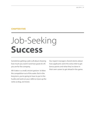 July 2014 | 31
Job-Seeking
Success
Sometimes getting a job is all about showing
how much you want it and how good of a fit
you are for the company.
All it takes is a small, sincere gesture to blow
the competition out of the water. But in the
long term, you’re going to have to put in the
hustle and work on your skills to move up the
ranks (a drag, we know).
Our expert managers shared stories about
how applicants went the extra mile to get
bonus points and what they’ve done in
their own career to get ahead in the game.
CHAPTER FIVE
 