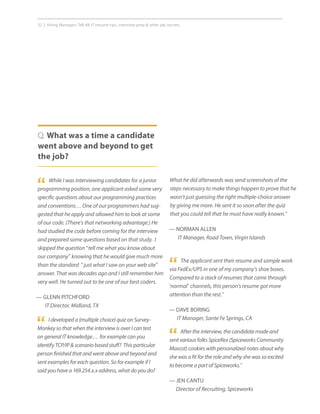 32 | Hiring Managers Tell All: IT resume tips, interview prep  other job secrets.
While I was interviewing candidates for a junior
programming position, one applicant asked some very
specific questions about our programming practices
and conventions… One of our programmers had sug-
gested that he apply and allowed him to look at some
of our code. (There’s that networking advantage.) He
had studied the code before coming for the interview
and prepared some questions based on that study. I
skipped the question “tell me what you know about
our company” knowing that he would give much more
than the standard “just what I saw on your web site”
answer. That was decades ago and I still remember him
very well. He turned out to be one of our best coders.
— GLENN PITCHFORD
IT Director, Midland, TX
Q. What was a time a candidate
went above and beyond to get
the job?
“
The applicant sent their resume and sample work
via FedEx/UPS in one of my company’s shoe boxes.
Compared to a stack of resumes that came through
‘normal’ channels, this person’s resume got more
attention than the rest.”
— DAVE BORING
IT Manager, Sante Fe Springs, CA
“
“ After the interview, the candidate made and
sent various folks SpiceRex (Spiceworks Community
Mascot) cookies with personalized notes about why
she was a fit for the role and why she was so excited
to become a part of Spiceworks.”
— JEN CANTU
Director of Recruiting, Spiceworks
I developed a (multiple choice) quiz on Survey-
Monkey so that when the interview is over I can test
on general IT knowledge… for example can you
identify TCP/IP  scenario based stuff? This particular
person finished that and went above and beyond and
sent examples for each question. So for example if I
said you have a 169.254.x.x address, what do you do?
“
What he did afterwards was send screenshots of the
steps necessary to make things happen to prove that he
wasn’t just guessing the right multiple-choice answer
by giving me more. He sent it so soon after the quiz
that you could tell that he must have really known.”
— NORMAN ALLEN
IT Manager, Road Town, Virgin Islands
 